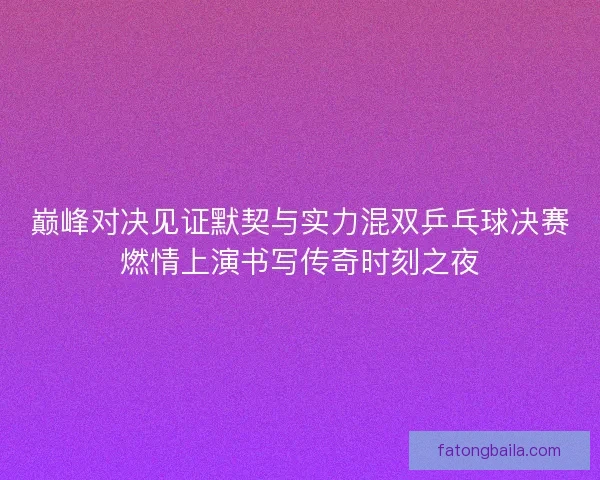 巅峰对决见证默契与实力混双乒乓球决赛燃情上演书写传奇时刻之夜