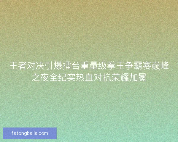 王者对决引爆擂台重量级拳王争霸赛巅峰之夜全纪实热血对抗荣耀加冕