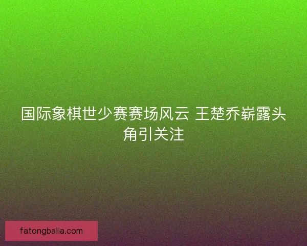 国际象棋世少赛赛场风云 王楚乔崭露头角引关注